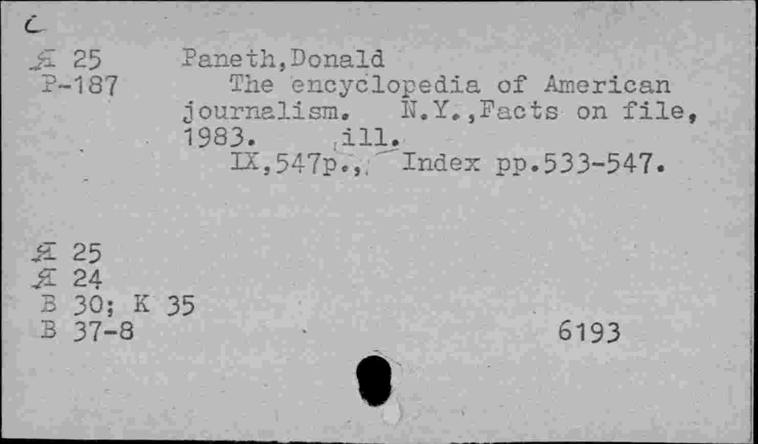 ﻿25 P-187	Paneth,Donald The encyclopedia of American journalism, N.Y.,Pacts on file 1983.	-ill. IX ,547p.,< Index pp.533-547.
& 25
24
B 30; K 35
B 37-8
6193